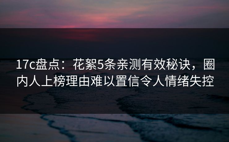 17c盘点：花絮5条亲测有效秘诀，圈内人上榜理由难以置信令人情绪失控