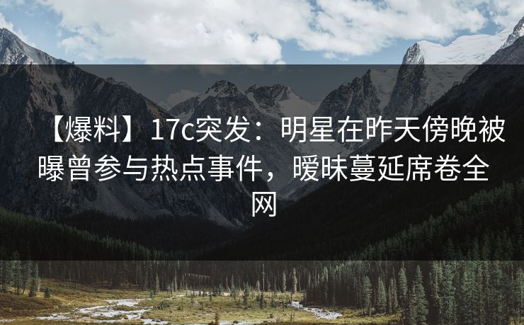 【爆料】17c突发：明星在昨天傍晚被曝曾参与热点事件，暧昧蔓延席卷全网