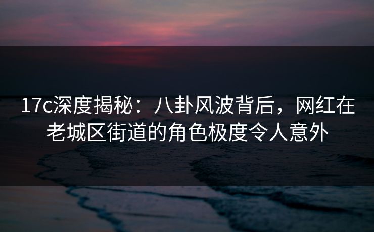 17c深度揭秘：八卦风波背后，网红在老城区街道的角色极度令人意外